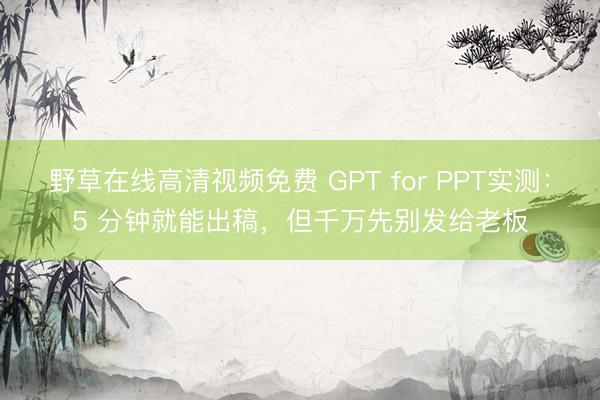 野草在线高清视频免费 GPT for PPT实测：5 分钟就能出稿，但千万先别发给老板