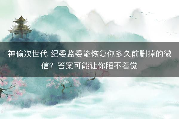 神偷次世代 纪委监委能恢复你多久前删掉的微信？答案可能让你睡不着觉