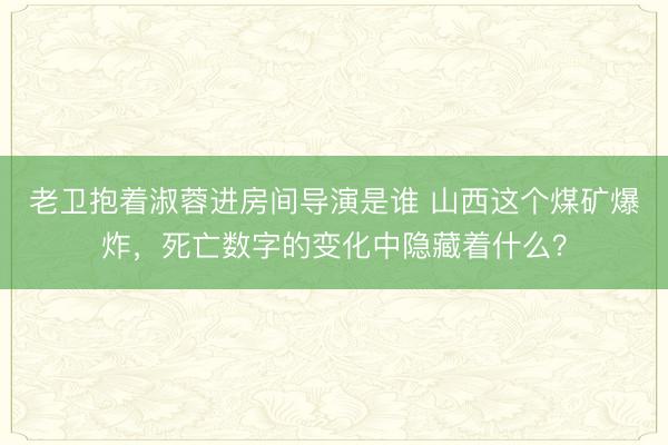 老卫抱着淑蓉进房间导演是谁 山西这个煤矿爆炸，死亡数字的变化中隐藏着什么？