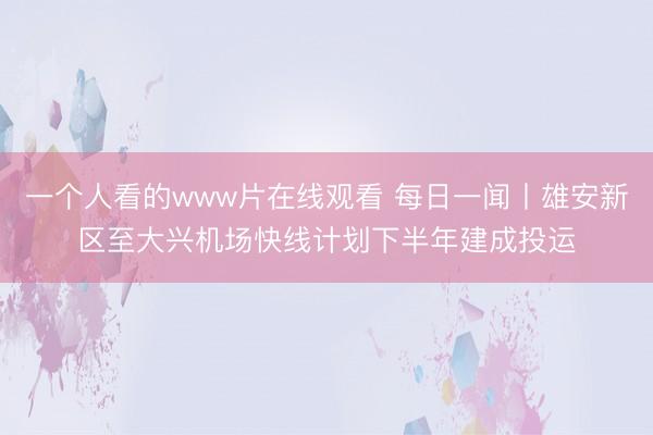 一个人看的www片在线观看 每日一闻丨雄安新区至大兴机场快线计划下半年建成投运