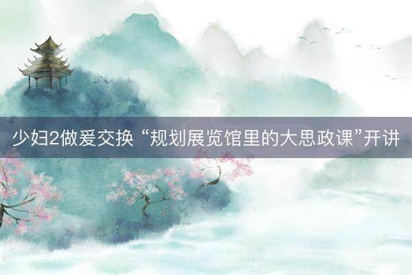 少妇2做爰交换 “规划展览馆里的大思政课”开讲