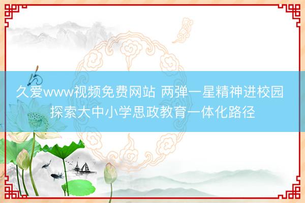 久爱www视频免费网站 两弹一星精神进校园 探索大中小学思政教育一体化路径