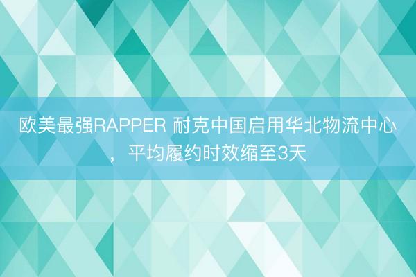 欧美最强RAPPER 耐克中国启用华北物流中心，平均履约时效缩至3天