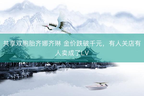 共享双胞胎齐娜齐琳 金价跌破千元，有人关店有人卖成了LV