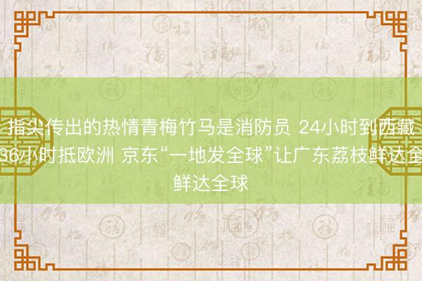 指尖传出的热情青梅竹马是消防员 24小时到西藏，36小时抵欧洲 京东“一地发全球”让广东荔枝鲜达全球
