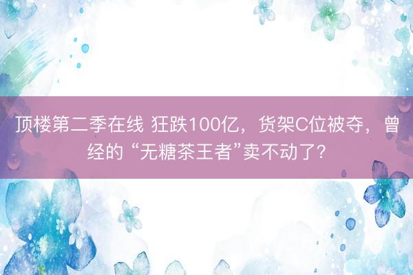 顶楼第二季在线 狂跌100亿,货架C位被夺,曾经的 “无糖茶王者”卖不动了?