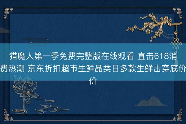 猎魔人第一季免费完整版在线观看 直击618消费热潮 京东折扣超市生鲜品类日多款生鲜击穿底价