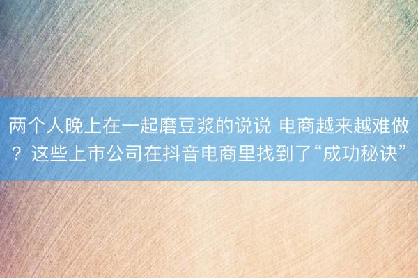 两个人晚上在一起磨豆浆的说说 电商越来越难做？这些上市公司在抖音电商里找到了“成功秘诀”