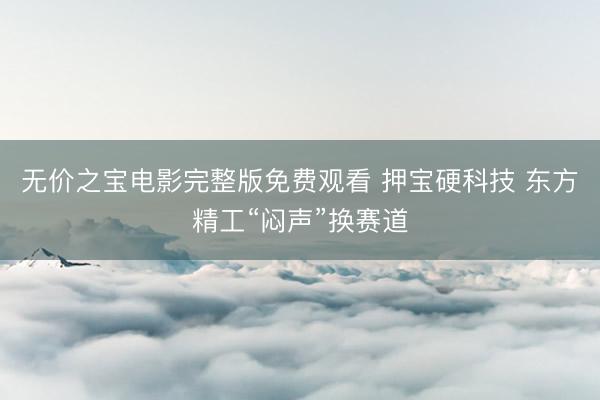 无价之宝电影完整版免费观看 押宝硬科技 东方精工“闷声”换赛道