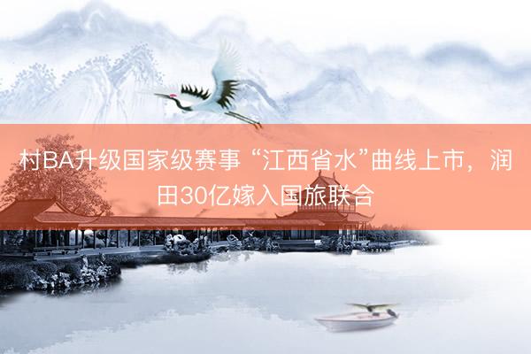 村BA升级国家级赛事 “江西省水”曲线上市，润田30亿嫁入国旅联合