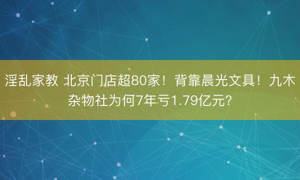 淫乱家教 北京门店超80家！背靠晨光文具！九木杂物社为何7年亏1.79亿元？