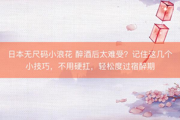 日本无尺码小浪花 醉酒后太难受？记住这几个小技巧，不用硬扛，轻松度过宿醉期