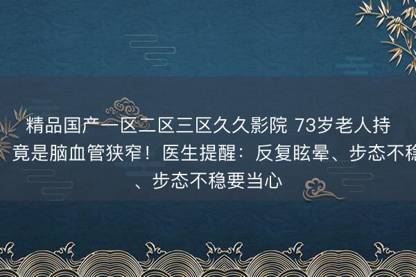 精品国产一区二区三区久久影院 73岁老人持续头晕，竟是脑血管狭窄！医生提醒：反复眩晕、步态不稳要当心