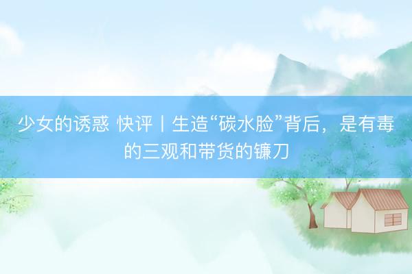 少女的诱惑 快评丨生造“碳水脸”背后，是有毒的三观和带货的镰刀