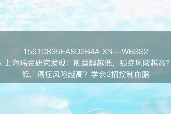 1561D835EA8D2B4A XN--WBSS2PGQEH3BO7CCA 上海瑞金研究发现:胆固醇越低,癌症风险越高?学会3招控制血脂