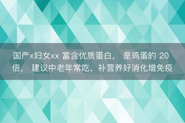 国产x妇女xx 富含优质蛋白， 是鸡蛋的 20 倍， 建议中老年常吃，补营养好消化增免疫