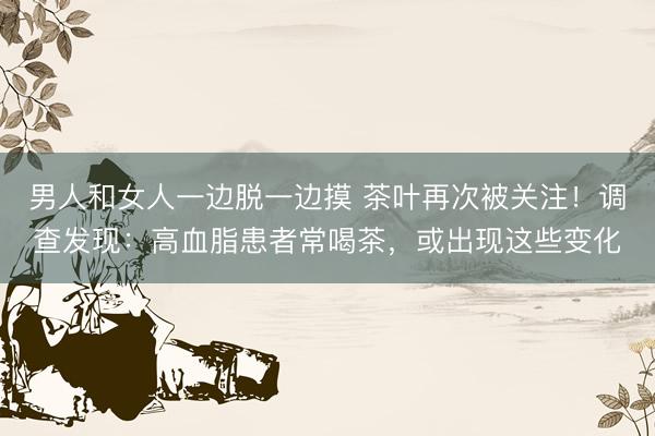 男人和女人一边脱一边摸 茶叶再次被关注！调查发现：高血脂患者常喝茶，或出现这些变化