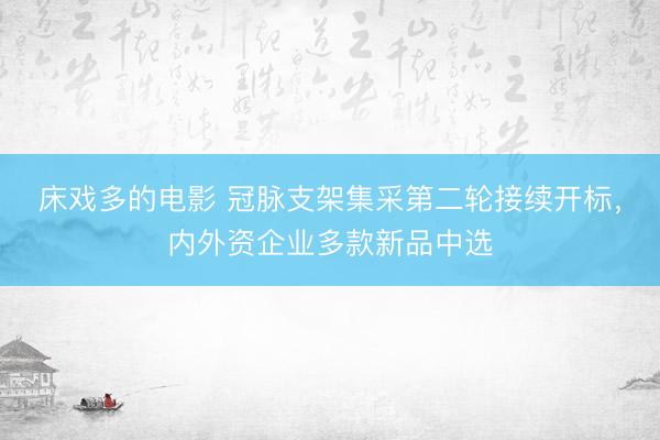 床戏多的电影 冠脉支架集采第二轮接续开标，内外资企业多款新品中选