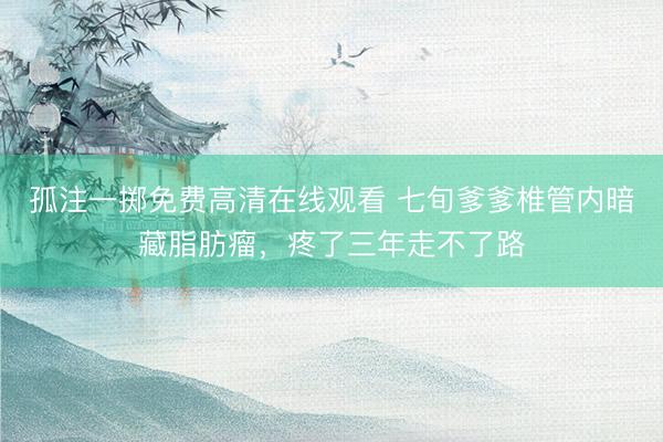 孤注一掷免费高清在线观看 七旬爹爹椎管内暗藏脂肪瘤，疼了三年走不了路
