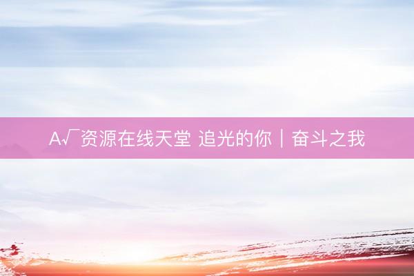 А√资源在线天堂 追光的你|奋斗之我
