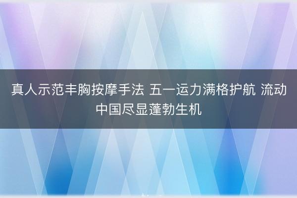真人示范丰胸按摩手法 五一运力满格护航 流动中国尽显蓬勃生机