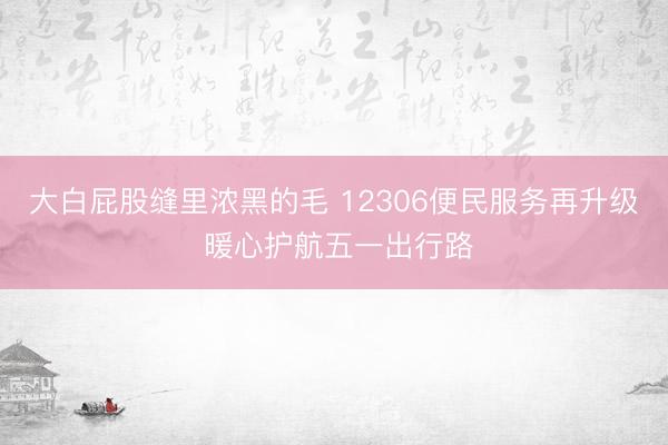大白屁股缝里浓黑的毛 12306便民服务再升级 暖心护航五一出行路