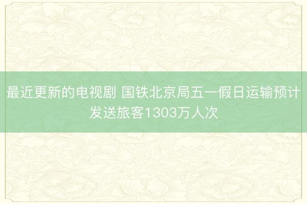 最近更新的电视剧 国铁北京局五一假日运输预计发送旅客1303万人次