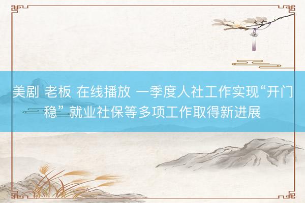 美剧 老板 在线播放 一季度人社工作实现“开门稳” 就业社保等多项工作取得新进展