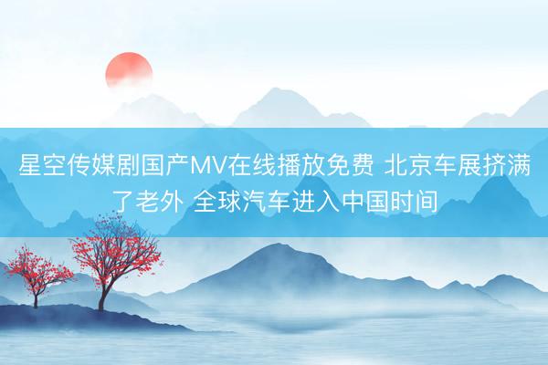 星空传媒剧国产MV在线播放免费 北京车展挤满了老外 全球汽车进入中国时间