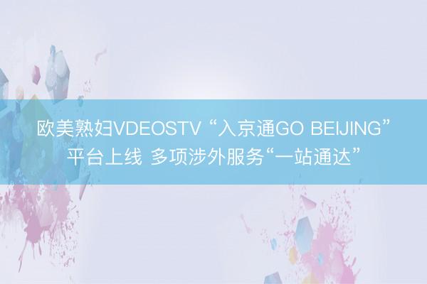 欧美熟妇VDEOSTV “入京通GO BEIJING”平台上线 多项涉外服务“一站通达”