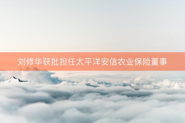 刘修华获批担任太平洋安信农业保险董事
