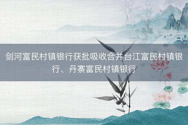 剑河富民村镇银行获批吸收合并台江富民村镇银行、丹寨富民村镇银行