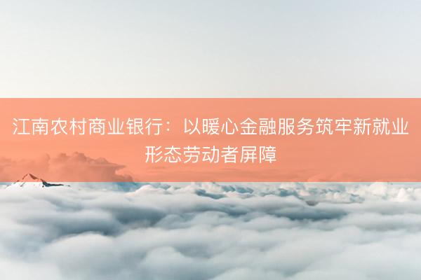 江南农村商业银行：以暖心金融服务筑牢新就业形态劳动者屏障