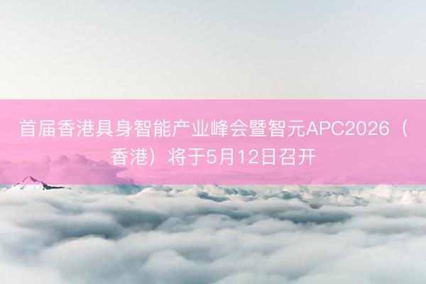 首届香港具身智能产业峰会暨智元APC2026（香港）将于5月12日召开