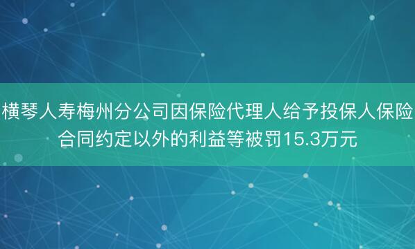横琴人寿梅州分公司因保险代理人给予投保人保险合同约定以外的利益等被罚15.3万元
