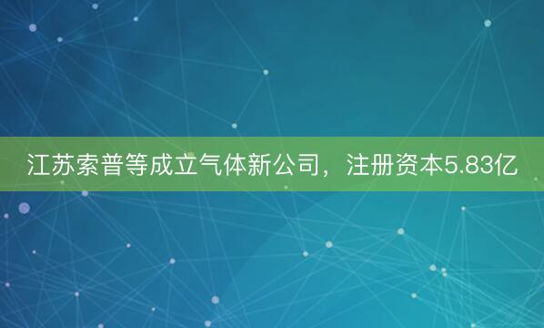 江苏索普等成立气体新公司，注册资本5.83亿