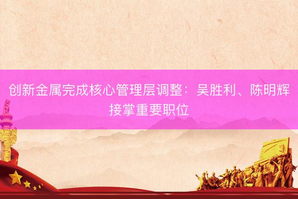 创新金属完成核心管理层调整:吴胜利、陈明辉接掌重要职位