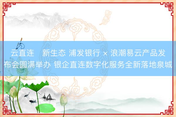 云直连・新生态 浦发银行 × 浪潮易云产品发布会圆满举办 银企直连数字化服务全新落地泉城