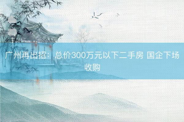 广州再出招：总价300万元以下二手房 国企下场收购