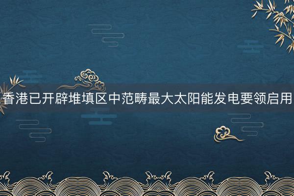 香港已开辟堆填区中范畴最大太阳能发电要领启用