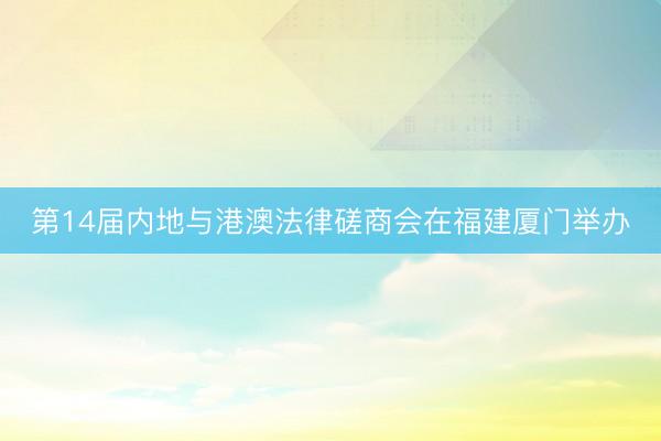 第14届内地与港澳法律磋商会在福建厦门举办