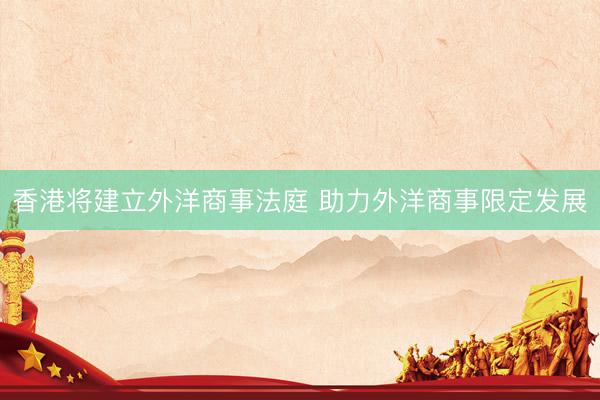 香港将建立外洋商事法庭 助力外洋商事限定发展