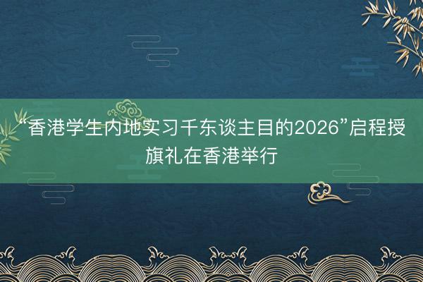 “香港学生内地实习千东谈主目的2026”启程授旗礼在香港举行