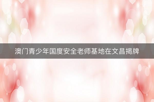 澳门青少年国度安全老师基地在文昌揭牌