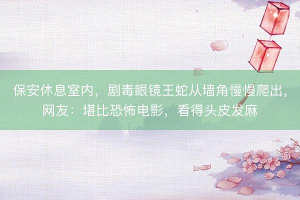 保安休息室内，剧毒眼镜王蛇从墙角慢慢爬出，网友：堪比恐怖电影，看得头皮发麻