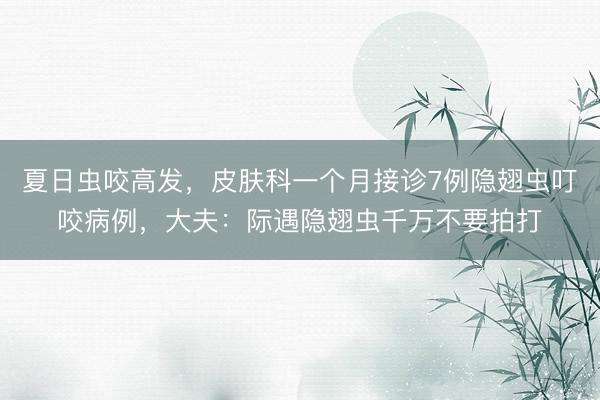 夏日虫咬高发，皮肤科一个月接诊7例隐翅虫叮咬病例，大夫：际遇隐翅虫千万不要拍打