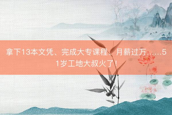 拿下13本文凭、完成大专课程、月薪过万……51岁工地大叔火了!