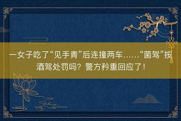 一女子吃了“见手青”后连撞两车……“菌驾”按酒驾处罚吗？警方矜重回应了！