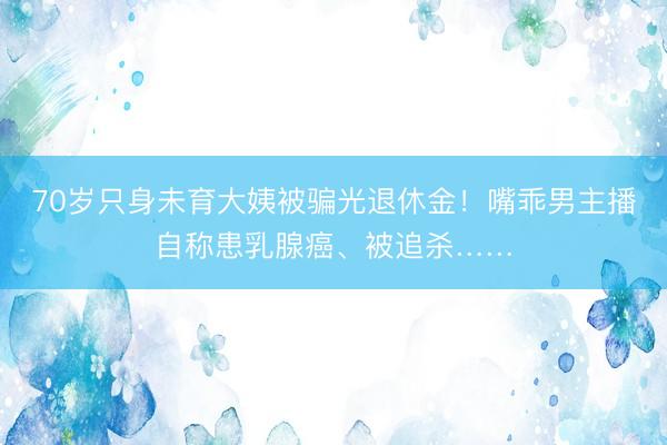 70岁只身未育大姨被骗光退休金！嘴乖男主播自称患乳腺癌、被追杀……