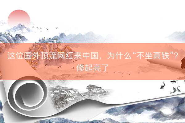 这位国外顶流网红来中国，为什么“不坐高铁”？修起亮了